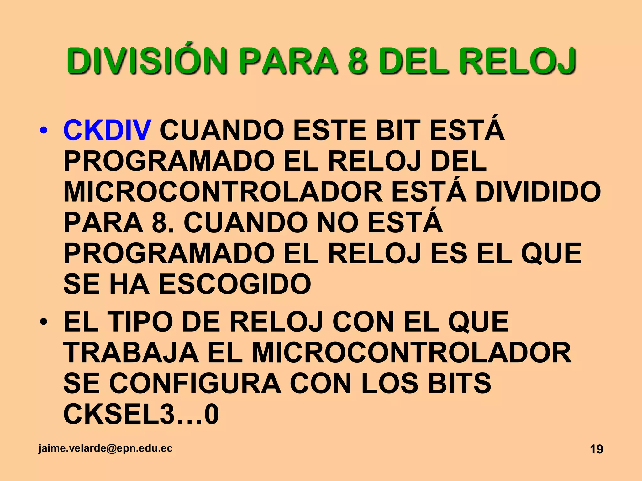 jaime.velarde@epn.edu.ec19DIVISIÓN PARA 8 DEL RELOJCKDIV CUANDO ESTE BIT ESTÁ PROGRAMADO EL RELOJ DEL MICROCONTROLADOR ESTÁ DIVIDIDO PARA 8. CUANDO NO ESTÁ PROGRAMADO EL RELOJ ES EL QUE SE HA ESCOGIDOEL TIPO DE RELOJ CON EL QUE TRABAJA EL MICROCONTROLADOR SE CONFIGURA CON LOS BITS CKSEL3…0