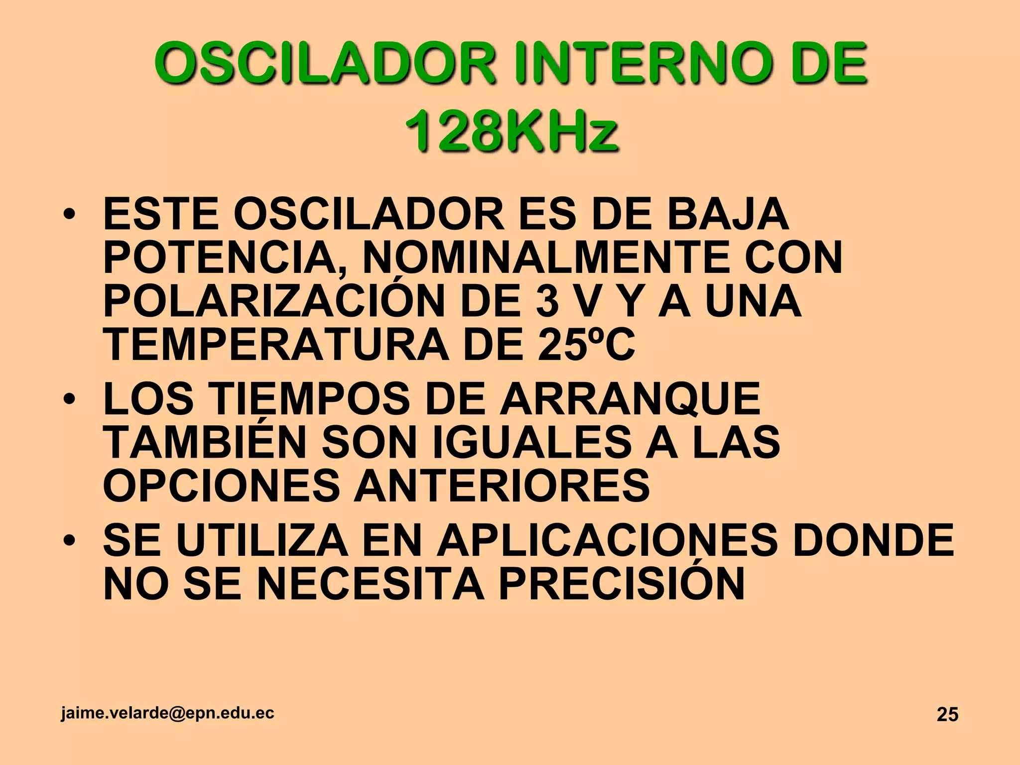 jaime.velarde@epn.edu.ec25OSCILADOR INTERNO DE 128KHzESTE OSCILADOR ES DE BAJA POTENCIA, NOMINALMENTE CON POLARIZACIÓN DE 3 V Y A UNA TEMPERATURA DE 25ºCLOS TIEMPOS DE ARRANQUE TAMBIÉN SON IGUALES A LAS OPCIONES ANTERIORESSE UTILIZA EN APLICACIONES DONDE NO SE NECESITA PRECISIÓN
