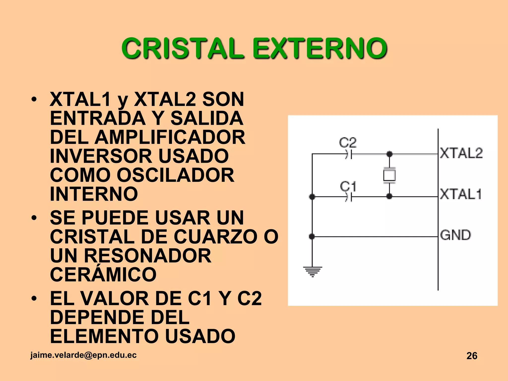 jaime.velarde@epn.edu.ec26CRISTAL EXTERNOXTAL1 y XTAL2 SON ENTRADA Y SALIDA DEL AMPLIFICADOR INVERSOR USADO COMO OSCILADOR INTERNOSE PUEDE USAR UN CRISTAL DE CUARZO O UN RESONADOR CERÁMICOEL VALOR DE C1 Y C2 DEPENDE DEL ELEMENTO USADO