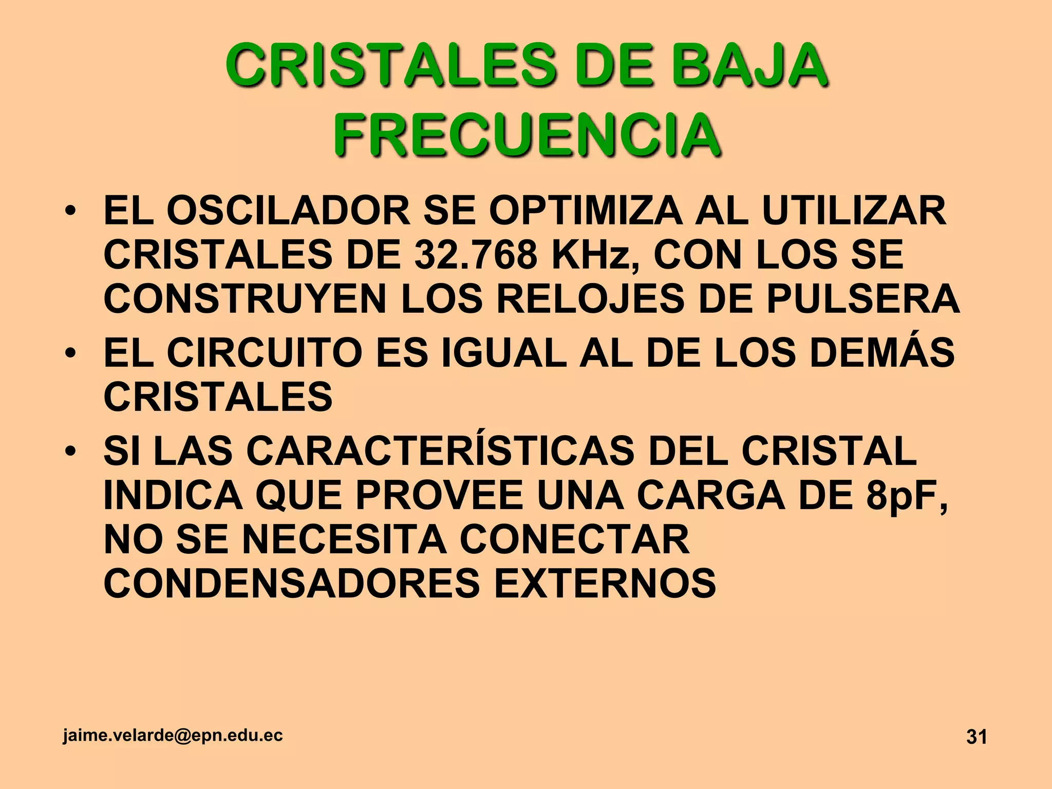 jaime.velarde@epn.edu.ec31CRISTALES DE BAJA FRECUENCIAEL OSCILADOR SE OPTIMIZA AL UTILIZAR CRISTALES DE 32.768 KHz, CON LOS SE CONSTRUYEN LOS RELOJES DE PULSERAEL CIRCUITO ES IGUAL AL DE LOS DEMÁS CRISTALESSI LAS CARACTERÍSTICAS DEL CRISTAL INDICA QUE PROVEE UNA CARGA DE 8pF, NO SE NECESITA CONECTAR CONDENSADORES EXTERNOS