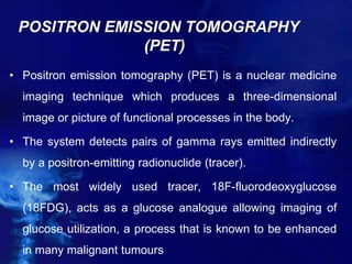 POSITRON EMISSION TOMOGRAPHY
(PET)
• Positron emission tomography (PET) is a nuclear medicine
imaging technique which produces a three-dimensional
image or picture of functional processes in the body.
• The system detects pairs of gamma rays emitted indirectly
by a positron-emitting radionuclide (tracer).
• The most widely used tracer, 18F-fluorodeoxyglucose
(18FDG), acts as a glucose analogue allowing imaging of
glucose utilization, a process that is known to be enhanced
in many malignant tumours
 
