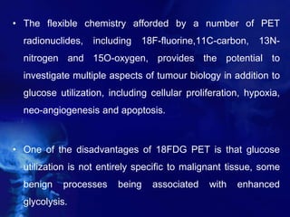 • The flexible chemistry afforded by a number of PET
radionuclides, including 18F-fluorine,11C-carbon, 13N-
nitrogen and 15O-oxygen, provides the potential to
investigate multiple aspects of tumour biology in addition to
glucose utilization, including cellular proliferation, hypoxia,
neo-angiogenesis and apoptosis.
• One of the disadvantages of 18FDG PET is that glucose
utilization is not entirely specific to malignant tissue, some
benign processes being associated with enhanced
glycolysis.
 