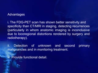 Advantages
i. The FDG-PET scan has shown better sensitivity and
specificity than CT/MRI in staging, detecting recurrences
(particularly in whom anatomic imaging is inconclusive
due to locoregional distortions rendered by surgery and
radiotherapy).
ii. Detection of unknown and second primary
malignancies and in monitoring treatment.
iii. Provide functional detail.
 