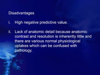 Disadvantages
i. High negative predictive value.
ii. Lack of anatomic detail because anatomic
contrast and resolution is inherently little and
there are various normal physiological
uptakes which can be confused with
pathology.
 