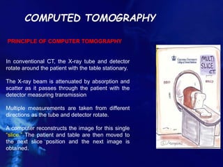 COMPUTED TOMOGRAPHY
PRINCIPLE OF COMPUTER TOMOGRAPHY
In conventional CT, the X-ray tube and detector
rotate around the patient with the table stationary.
The X-ray beam is attenuated by absorption and
scatter as it passes through the patient with the
detector measuring transmission
Multiple measurements are taken from different
directions as the tube and detector rotate.
A computer reconstructs the image for this single
“slice.” The patient and table are then moved to
the next slice position and the next image is
obtained.
 