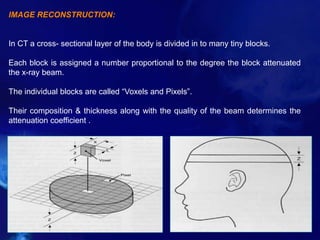 IMAGE RECONSTRUCTION:
In CT a cross- sectional layer of the body is divided in to many tiny blocks.
Each block is assigned a number proportional to the degree the block attenuated
the x-ray beam.
The individual blocks are called “Voxels and Pixels”.
Their composition & thickness along with the quality of the beam determines the
attenuation coefficient .
 