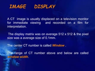 IMAGE DISPLAY
A CT image is usually displaced on a television monitor
for immediate viewing and recorded on a film for
interpretation.
The display matrix was on average 512 x 512 & the pixel
size was a average size of 0.1mm.
The center CT number is called Window .
The range of CT number above and below are called
window width.
 