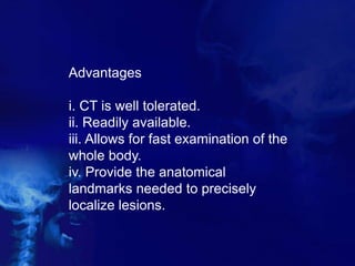Advantages
i. CT is well tolerated.
ii. Readily available.
iii. Allows for fast examination of the
whole body.
iv. Provide the anatomical
landmarks needed to precisely
localize lesions.
 