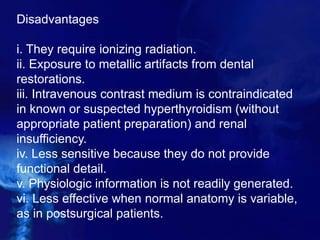 Disadvantages
i. They require ionizing radiation.
ii. Exposure to metallic artifacts from dental
restorations.
iii. Intravenous contrast medium is contraindicated
in known or suspected hyperthyroidism (without
appropriate patient preparation) and renal
insufficiency.
iv. Less sensitive because they do not provide
functional detail.
v. Physiologic information is not readily generated.
vi. Less effective when normal anatomy is variable,
as in postsurgical patients.
 