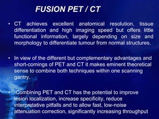FUSION PET / CT
• CT achieves excellent anatomical resolution, tissue
differentiation and high imaging speed but offers little
functional information, largely depending on size and
morphology to differentiate tumour from normal structures.
• In view of the different but complementary advantages and
short-comings of PET and CT it makes eminent theoretical
sense to combine both techniques within one scanning
gantry.
• Combining PET and CT has the potential to improve
lesion localization, increase specificity, reduce
interpretative pitfalls and to allow fast, low-noise
attenuation correction, significantly increasing throughput
 