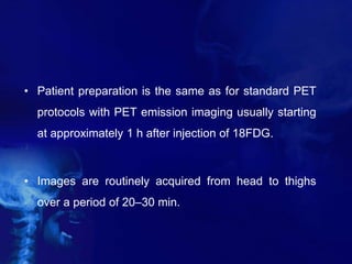 • Patient preparation is the same as for standard PET
protocols with PET emission imaging usually starting
at approximately 1 h after injection of 18FDG.
• Images are routinely acquired from head to thighs
over a period of 20–30 min.
 