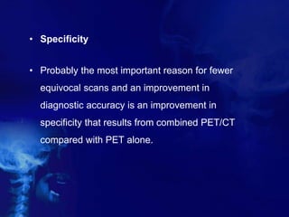 • Specificity
• Probably the most important reason for fewer
equivocal scans and an improvement in
diagnostic accuracy is an improvement in
specificity that results from combined PET/CT
compared with PET alone.
 
