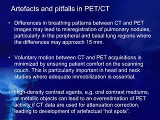 Artefacts and pitfalls in PET/CT
• Differences in breathing patterns between CT and PET
images may lead to misregistration of pulmonary nodules,
particularly in the peripheral and basal lung regions where
the differences may approach 15 mm.
• Voluntary motion between CT and PET acquisitions is
minimized by ensuring patient comfort on the scanning
couch. This is particularly important in head and neck
studies where adequate immobilization is essential.
• High-density contrast agents, e.g. oral contrast mediums,
or metallic objects can lead to an overestimation of PET
activity if CT data are used for attenuation correction,
leading to development of artefactual “hot spots”.
 