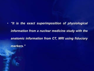 • “It is the exact superimposition of physiological
information from a nuclear medicine study with the
anatomic information from CT, MRI using fiduciary
markers.”
 