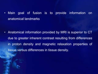 • Main goal of fusion is to provide information on
anatomical landmarks
• Anatomical information provided by MRI is superior to CT
due to greater inherent contrast resulting from differences
in proton density and magnetic relaxation properties of
tissue versus differences in tissue density.
 