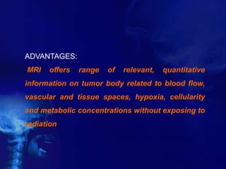 ADVANTAGES:
MRI offers range of relevant, quantitative
information on tumor body related to blood flow,
vascular and tissue spaces, hypoxia, cellularity
and metabolic concentrations without exposing to
radiation
 