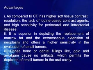 Advantages
i. As compared to CT, has higher soft tissue contrast
resolution, the lack of iodine-based contrast agents,
and high sensitivity for perineural and intracranial
disease.
ii. It is superior in depicting the replacement of
marrow fat and the extraosseous extension of
neoplasm and offers a higher sensitivity in the
evaluation of small tumors.
iii. Dense bone or dental fillings like, gold and
amalgam cause no artifacts, which permits the
depiction of small tumors in the oral cavity.
 