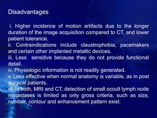 Disadvantages
i. Higher incidence of motion artifacts due to the longer
duration of the image acquisition compared to CT, and lower
patient tolerance.
ii. Contraindications include claustrophobia, pacemakers
and certain other implanted metallic devices.
iii. Less sensitive because they do not provide functional
detail.
iv. Physiologic information is not readily generated.
v. Less effective when normal anatomy is variable, as in post
surgical patients.
vi. In both, MRI and CT, detection of small occult lymph node
metastases is limited as only gross criteria, such as size,
number, contour and enhancement pattern exist.
 