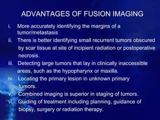 ADVANTAGES OF FUSION IMAGING
i. More accurately identifying the margins of a
tumor/metastasis
ii. There is better identifying small recurrent tumors obscured
by scar tissue at site of incipient radiation or postoperative
necrosis.
iii. Detecting large tumors that lay in clinically inaccessible
areas, such as the hypopharynx or maxilla.
iv. Locating the primary lesion in unknown primary
tumors.
v. Combined imaging is superior in staging of tumors.
vi. Guiding of treatment including planning, guidance of
biopsy, surgery or radiation therapy.
 