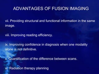 ADVANTAGES OF FUSION IMAGING
vii. Providing structural and functional information in the same
image.
viii. Improving reading efficiency.
ix. Improving confidence in diagnosis when one modality
alone is not definitive.
x. Quantification of the difference between scans.
xi. Radiation therapy planning
 