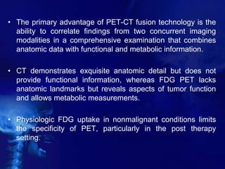 • The primary advantage of PET-CT fusion technology is the
ability to correlate findings from two concurrent imaging
modalities in a comprehensive examination that combines
anatomic data with functional and metabolic information.
• CT demonstrates exquisite anatomic detail but does not
provide functional information, whereas FDG PET lacks
anatomic landmarks but reveals aspects of tumor function
and allows metabolic measurements.
• Physiologic FDG uptake in nonmalignant conditions limits
the specificity of PET, particularly in the post therapy
setting.
 