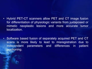 • Hybrid PET-CT scanners allow PET and CT image fusion
for differentiation of physiologic variants from juxtaposed or
mimetic neoplastic lesions and more accurate tumor
localization.
• Software based fusion of separately acquired PET and CT
scans is more likely to lead to misregistration due to
independent parameters and differences in patient
positioning.
 