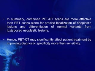 • In summary, combined PET-CT scans are more effective
than PET scans alone for precise localization of neoplastic
lesions and differentiation of normal variants from
juxtaposed neoplastic lesions.
• Hence, PET-CT may significantly affect patient treatment by
improving diagnostic specificity more than sensitivity.
 