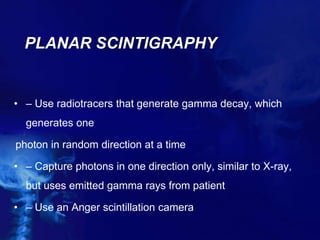 PLANAR SCINTIGRAPHY
• – Use radiotracers that generate gamma decay, which
generates one
photon in random direction at a time
• – Capture photons in one direction only, similar to X-ray,
but uses emitted gamma rays from patient
• – Use an Anger scintillation camera
 