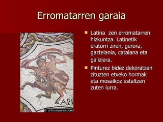 Erromatarren garaia Latina  zen erromatarren hizkuntza. Latinetik eratorri ziren, gerora, gaztelania, catalana eta galiziera . Pinturez bidez dekoratzen zituzten etxeko hormak eta mosaikoz estaltzen zuten lurra. 