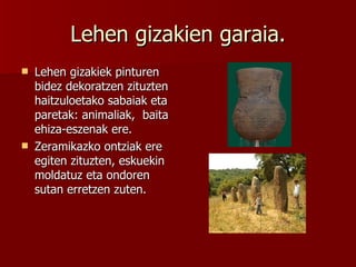 Lehen gizakien garaia. Lehen gizakiek pinturen bidez dekoratzen zituzten haitzuloetako sabaiak eta paretak: animaliak,  baita ehiza-eszenak ere. Zeramikazko ontziak ere egiten zituzten, eskuekin moldatuz eta ondoren sutan erretzen zuten. 
