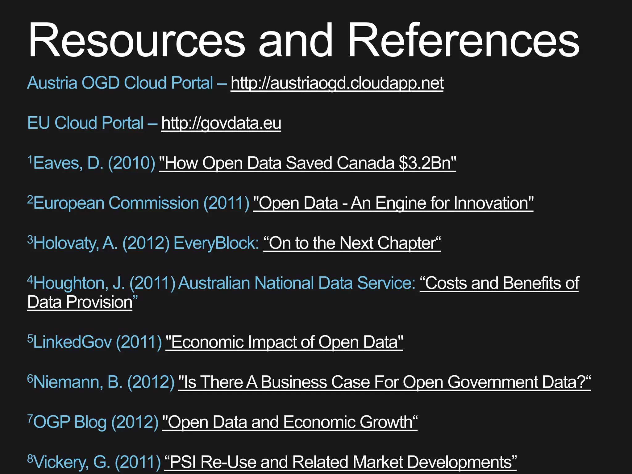 http://austriaogd.cloudapp.net

                 http://govdata.eu

                 "How Open Data Saved Canada $3.2Bn"

                             "Open Data - An Engine for Innovation"

                               “On to the Next Chapter“

                                                    “Costs and Benefits of
Data Provision

                 "Economic Impact of Open Data"

                   "Is There A Business Case For Open Government Data?“

                 "Open Data and Economic Growth“

                 “PSI Re-Use and Related Market Developments”
 