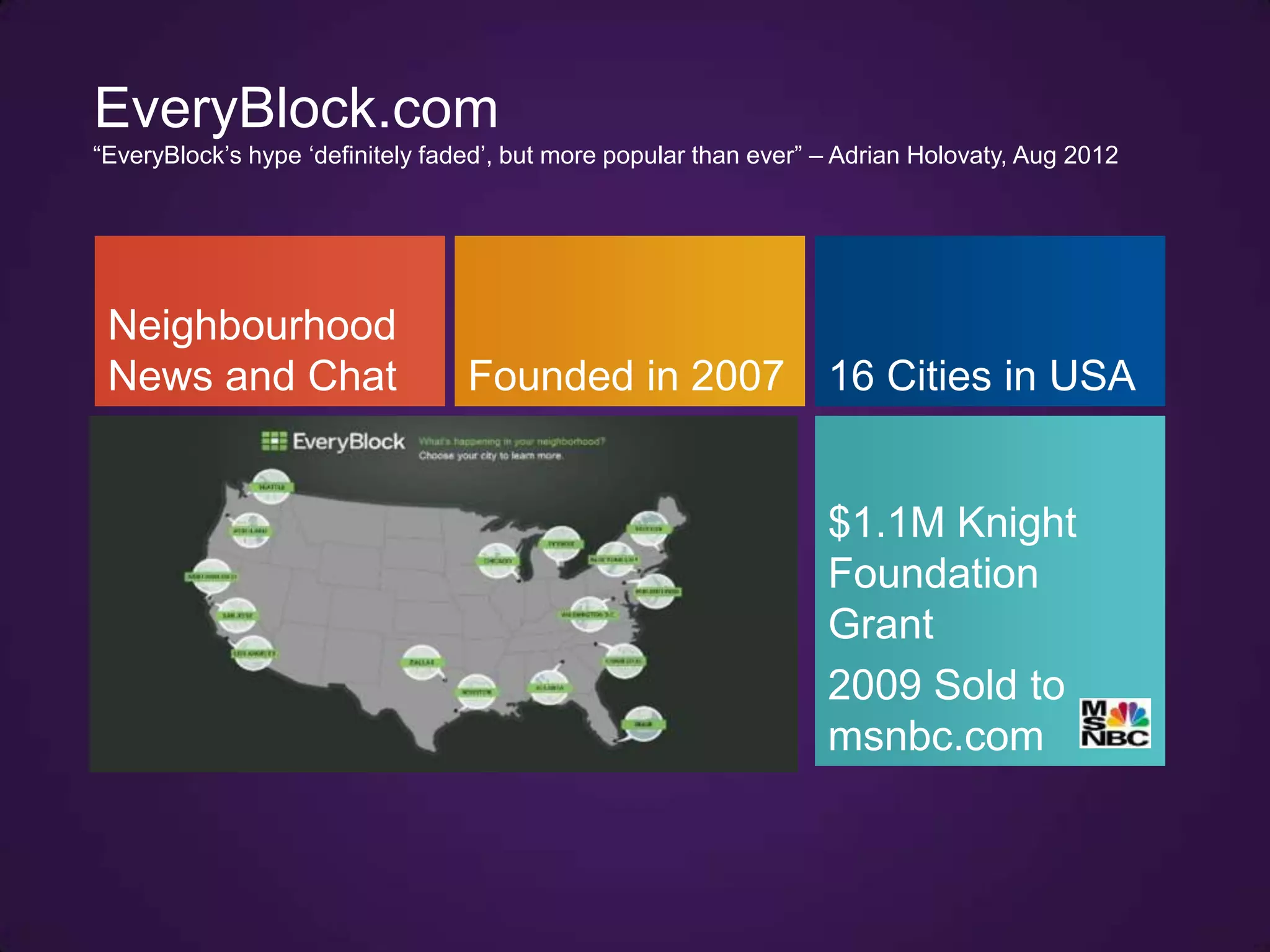 EveryBlock.com
“EveryBlock‟s hype „definitely faded‟, but more popular than ever” – Adrian Holovaty, Aug 2012




 Neighbourhood
 News and Chat                    Founded in 2007                  16 Cities in USA


                                                                   $1.1M Knight
                                                                   Foundation
                                                                   Grant
                                                                   2009 Sold to
                                                                   msnbc.com
 