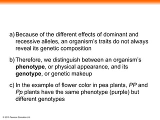 © 2015 Pearson Education Ltd
a) Because of the different effects of dominant and
recessive alleles, an organism’s traits do not always
reveal its genetic composition
b) Therefore, we distinguish between an organism’s
phenotype, or physical appearance, and its
genotype, or genetic makeup
c) In the example of flower color in pea plants, PP and
Pp plants have the same phenotype (purple) but
different genotypes
 