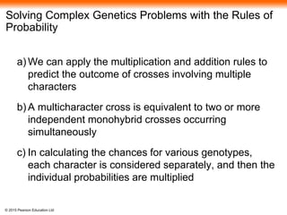 © 2015 Pearson Education Ltd
Solving Complex Genetics Problems with the Rules of
Probability
a) We can apply the multiplication and addition rules to
predict the outcome of crosses involving multiple
characters
b) A multicharacter cross is equivalent to two or more
independent monohybrid crosses occurring
simultaneously
c) In calculating the chances for various genotypes,
each character is considered separately, and then the
individual probabilities are multiplied
 
