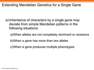 © 2015 Pearson Education Ltd
Extending Mendelian Genetics for a Single Gene
a) Inheritance of characters by a single gene may
deviate from simple Mendelian patterns in the
following situations:
a)When alleles are not completely dominant or recessive
b)When a gene has more than two alleles
c)When a gene produces multiple phenotypes
 