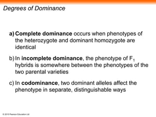 © 2015 Pearson Education Ltd
Degrees of Dominance
a) Complete dominance occurs when phenotypes of
the heterozygote and dominant homozygote are
identical
b) In incomplete dominance, the phenotype of F1
hybrids is somewhere between the phenotypes of the
two parental varieties
c) In codominance, two dominant alleles affect the
phenotype in separate, distinguishable ways
 