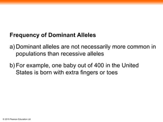 © 2015 Pearson Education Ltd
Frequency of Dominant Alleles
a) Dominant alleles are not necessarily more common in
populations than recessive alleles
b) For example, one baby out of 400 in the United
States is born with extra fingers or toes
 