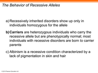 © 2015 Pearson Education Ltd
The Behavior of Recessive Alleles
a) Recessively inherited disorders show up only in
individuals homozygous for the allele
b)Carriers are heterozygous individuals who carry the
recessive allele but are phenotypically normal; most
individuals with recessive disorders are born to carrier
parents
c) Albinism is a recessive condition characterized by a
lack of pigmentation in skin and hair
 
