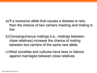 © 2015 Pearson Education Ltd
a) If a recessive allele that causes a disease is rare,
then the chance of two carriers meeting and mating is
low
b) Consanguineous matings (i.e., matings between
close relatives) increase the chance of mating
between two carriers of the same rare allele
c) Most societies and cultures have laws or taboos
against marriages between close relatives
 