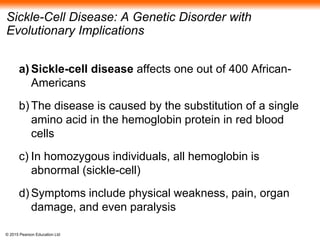 © 2015 Pearson Education Ltd
Sickle-Cell Disease: A Genetic Disorder with
Evolutionary Implications
a) Sickle-cell disease affects one out of 400 African-
Americans
b) The disease is caused by the substitution of a single
amino acid in the hemoglobin protein in red blood
cells
c) In homozygous individuals, all hemoglobin is
abnormal (sickle-cell)
d) Symptoms include physical weakness, pain, organ
damage, and even paralysis
 