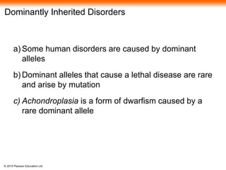 © 2015 Pearson Education Ltd
Dominantly Inherited Disorders
a) Some human disorders are caused by dominant
alleles
b) Dominant alleles that cause a lethal disease are rare
and arise by mutation
c) Achondroplasia is a form of dwarfism caused by a
rare dominant allele
 