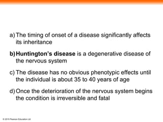 © 2015 Pearson Education Ltd
a) The timing of onset of a disease significantly affects
its inheritance
b)Huntington’s disease is a degenerative disease of
the nervous system
c) The disease has no obvious phenotypic effects until
the individual is about 35 to 40 years of age
d) Once the deterioration of the nervous system begins
the condition is irreversible and fatal
 