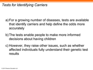 © 2015 Pearson Education Ltd
Tests for Identifying Carriers
a) For a growing number of diseases, tests are available
that identify carriers and help define the odds more
accurately
b) The tests enable people to make more informed
decisions about having children
c) However, they raise other issues, such as whether
affected individuals fully understand their genetic test
results
 
