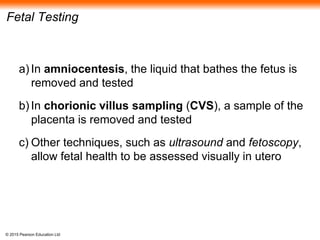 © 2015 Pearson Education Ltd
Fetal Testing
a) In amniocentesis, the liquid that bathes the fetus is
removed and tested
b) In chorionic villus sampling (CVS), a sample of the
placenta is removed and tested
c) Other techniques, such as ultrasound and fetoscopy,
allow fetal health to be assessed visually in utero
 