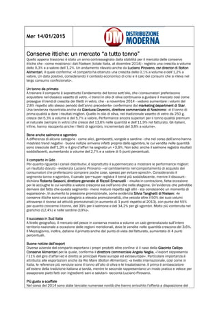 Mer 14/01/2015
Conserve ittiche: un mercato “a tutto tonno”Conserve ittiche: un mercato “a tutto tonno”Conserve ittiche: un mercato “a tutto tonno”Conserve ittiche: un mercato “a tutto tonno”
Quello appena trascorso è stato un anno contrassegnato dalla stabilità per il mercato delle conserve
ittiche che - come mostrano i dati Nielsen (totale Italia, at dicembre 2014) - registra una crescita a volume
dello 0,3% e a valore dell’1,2%. Un andamento rilevato anche da Luciano Pirovano, csr director di BoltonLuciano Pirovano, csr director di BoltonLuciano Pirovano, csr director di BoltonLuciano Pirovano, csr director di Bolton
AlimentariAlimentariAlimentariAlimentari, il quale conferma: «il comparto ha ottenuto una crescita dello 0,1% a volume e dell’1,2% a
valore. Un dato positivo, considerando il contesto economico di crisi e il calo dei consumi che si rileva nel
largo consumo confezionato».
Un tonno da primatoUn tonno da primatoUn tonno da primatoUn tonno da primato
A trainare il comparto è soprattutto l’andamento del tonno sott’olio, che i consumatori preferiscono
acquistare nel classico vasetto di vetro. «I tranci in olio di oliva continuano a guidare il mercato così come
prosegue il trend di crescita dei filetti in vetro, che - a novembre 2014 - vedono aumentare i volumi del
2,8% rispetto allo stesso periodo dell’anno precedente» confermano dal marketing dmarketing dmarketing dmarketing department di Starepartment di Starepartment di Starepartment di Star.
Una tendenza riscontrata anche da Gianluca Cevenini, direttore commerciale di NostromoGianluca Cevenini, direttore commerciale di NostromoGianluca Cevenini, direttore commerciale di NostromoGianluca Cevenini, direttore commerciale di Nostromo: «è il tonno di
prima qualità a dare i risultati migliori. Quello in olio di oliva, nel tradizionale vasetto di vetro da 250 g,
cresce del 5,3% a volume e del 5,7% a valore. Performance ancora superiori per il tonno qualità premium
al naturale (sempre in vetro) che cresce del 13,6% nelle quantità e dell’11,9% nel fatturato. Gli italiani,
infine, hanno riscoperto anche i filetti di sgombro, incrementati del 3,8% a volume».
Bene anche salmone e sgombroBene anche salmone e sgombroBene anche salmone e sgombroBene anche salmone e sgombro
A differenza di alcune categorie - come alici, gamberetti, vongole e sardine - che nel corso dell’anno hanno
mostrato trend negativi - buone notizie arrivano infatti proprio dallo sgombro, le cui vendite nelle quantità
sono cresciute dell’1,3% e il giro d’affari ha segnato un +3,9%. Non solo: anche il salmone registra risultati
soddisfacenti, aumentando a volume del 2,7% e a valore di 5 punti percentuali.
Il comparto in GdoIl comparto in GdoIl comparto in GdoIl comparto in Gdo
Per quanto riguarda i canali distributivi, è soprattutto il supermercato a mostrare le performance migliori:
un risultato dovuto - evidenzia Luciano Pirovano - «al cambiamento nel comportamento di acquisto dei
consumatori che preferiscono comprare poche cose, spesso per evitare sprechi». Considerando il
segmento tonno e sgombro, il canale iper+super registra il trend più soddisfacente, mentre il discount -
dichiara Roberto Sassoni, direttore generale di Rizzoli EmanuelliRoberto Sassoni, direttore generale di Rizzoli EmanuelliRoberto Sassoni, direttore generale di Rizzoli EmanuelliRoberto Sassoni, direttore generale di Rizzoli Emanuelli - «risulta in contrazione, fatta eccezione
per le acciughe le cui vendite a valore crescono sia nell’anno che nella stagione. Un’evidenza che potrebbe
derivare dal fatto che questo segmento - meno maturo rispetto agli altri - sta conoscendo un momento di
espansione». In aumento la pressione promozionale, come evidenzia Silvia Tanghetti di NielsenSilvia Tanghetti di NielsenSilvia Tanghetti di NielsenSilvia Tanghetti di Nielsen: «le
conserve ittiche sono una categoria a elevata promozionalità, che veicola oltre il 50% dei suoi volumi
attraverso il ricorso ad attività promozionali (in aumento di 3 punti rispetto al 2013), con punte del 55%
per quanto concerne il tonno, del 39% per il salmone e del 34,2% per gli sgombri. Molto più contenuta nel
granchio (12,4%) e nelle sardine (19%)».
Il successo in Sud ItaliaIl successo in Sud ItaliaIl successo in Sud ItaliaIl successo in Sud Italia
A livello geografico, il mercato del pesce in conserva mostra a volume un calo generalizzato sull’intero
territorio nazionale a eccezione delle regioni meridionali, dove le vendite nelle quantità crescono del 3,6%.
Il Mezzogiorno, inoltre, detiene il primato anche dal punto di vista del fatturato, aumentato di 4 punti
percentuali.
Buone notizie dall’exportBuone notizie dall’exportBuone notizie dall’exportBuone notizie dall’export
Diverse aziende del comparto esportano i propri prodotti oltre confine: è il caso della Giacinto CallipoGiacinto CallipoGiacinto CallipoGiacinto Callipo
Conserve AlimentariConserve AlimentariConserve AlimentariConserve Alimentari per la quale, conferma il direttore commerciale Angela Negliadirettore commerciale Angela Negliadirettore commerciale Angela Negliadirettore commerciale Angela Neglia, «l’export rappresenta
l’11% del giro d’affari ed è diretto ai principali Paesi europei ed extraeuropei». Particolare importanza è
attribuita alle esportazioni anche da Rio Mare (Bolton Alimentari): «a livello internazionale, così come in
Italia, le referenze più vendute sono il tonno all’olio di oliva e le Insalatissime. Il primo è ambasciatore
all’estero della tradizione italiana a tavola, mentre le seconde rappresentano un modo pratico e veloce per
assaporare piatti fatti con ingredienti sani e salutari» racconta Luciano Pirovano.
PiPiPiPiù gusto a scaffaleù gusto a scaffaleù gusto a scaffaleù gusto a scaffale
Nel corso del 2014 sono state lanciate numerose novità che hanno arricchito l’offerta a disposizione del
 