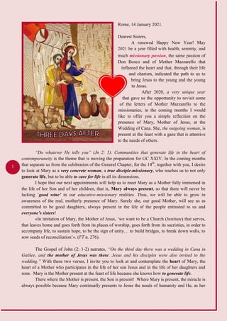 1
Rome, 14 January 2021.
Dearest Sisters,
A renewed Happy New Year! May
2021 be a year filled with health, serenity, and
much , the same passion ofmissionary passion
Don Bosco and of Mother Mazzarello that
inflamed the heart and that, through their life
and charism, indicated the path to us to
bring Jesus to the young and the young
to Jesus.
After 2020, a very unique year
that gave us the opportunity to revisit some
of the letters of Mother Mazzarello to the
missionaries, in the coming months I would
like to offer you a simple reflection on the
presence of Mary, Mother of Jesus, at the
Wedding of Cana. She, the outgoing woman, is
present at the feast with a gaze that is attentive
to the needs of others.
“Do whatever He tells you” (Jn 2: 5). Communities that generate life in the heart of
contemporaneity is the theme that is moving the preparation for GC XXIV. In the coming months
that separate us from the celebration of the General Chapter, for the 14th
, together with you, I desire
to look at Mary as a very concrete woman, a true disciple-missionary, who teaches us to not only
generate life, but to be able to care for life in all its dimensions.
I hope that our next appointments will help us to meet Mary as a Mother fully immersed in
the life of her Son and of her children, that is, Mary always present, so that there will never be
lacking ‘good wine’ in our educative-missionary realities. Thus, we will be able to grow in
awareness of the real, motherly presence of Mary. Surely she, our good Mother, will see us as
committed to be good daughters, always present in the life of the people entrusted to us and
everyone’s sisters!
«In imitation of Mary, the Mother of Jesus, ‘we want to be a Church (Institute) that serves,
that leaves home and goes forth from its places of worship, goes forth from its sacristies, in order to
accompany life, to sustain hope, to be the sign of unity… to build bridges, to break down walls, to
sow seeds of reconciliation’». (FT n. 276).
The Gospel of John (2: 1-2) narrates, “On the third day there was a wedding in Cana in
Galilee, and the mother of Jesus was there. Jesus and his disciples were also invited to the
wedding.” With these two verses, I invite you to look at and contemplate the heart of Mary, the
heart of a Mother who participates in the life of her son Jesus and in the life of her daughters and
sons. Mary is the Mother present at the feast of life because she knows how to generate life.
There where the Mother is present, the Son is present! Where Mary is present, the miracle is
always possible because Mary continually presents to Jesus the needs of humanity and He, as her
 