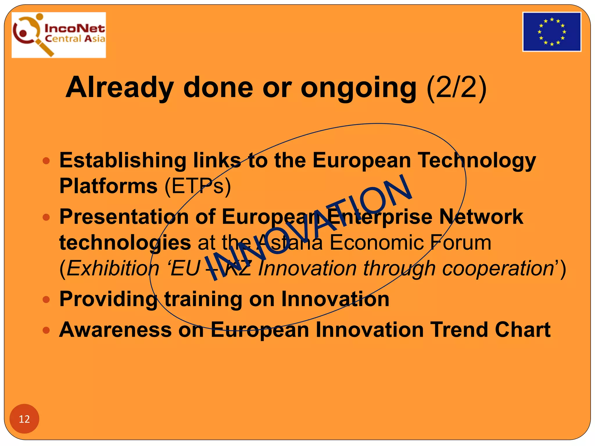 Already done or ongoing (2/2)
 Establishing links to the European Technology
Platforms (ETPs)
 Presentation of European Enterprise Network
technologies at the Astana Economic Forum
(Exhibition ‘EU – KZ Innovation through cooperation’)
 Providing training on Innovation
 Awareness on European Innovation Trend Chart
12
 