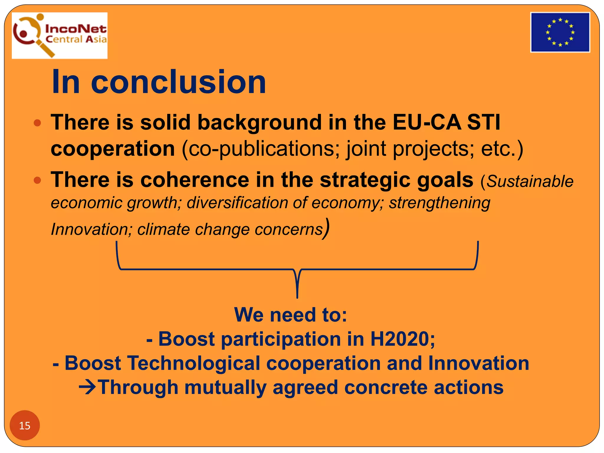 In conclusion
 There is solid background in the EU-CA STI
cooperation (co-publications; joint projects; etc.)
 There is coherence in the strategic goals (Sustainable
economic growth; diversification of economy; strengthening
Innovation; climate change concerns)
15
We need to:
- Boost participation in H2020;
- Boost Technological cooperation and Innovation
Through mutually agreed concrete actions
 