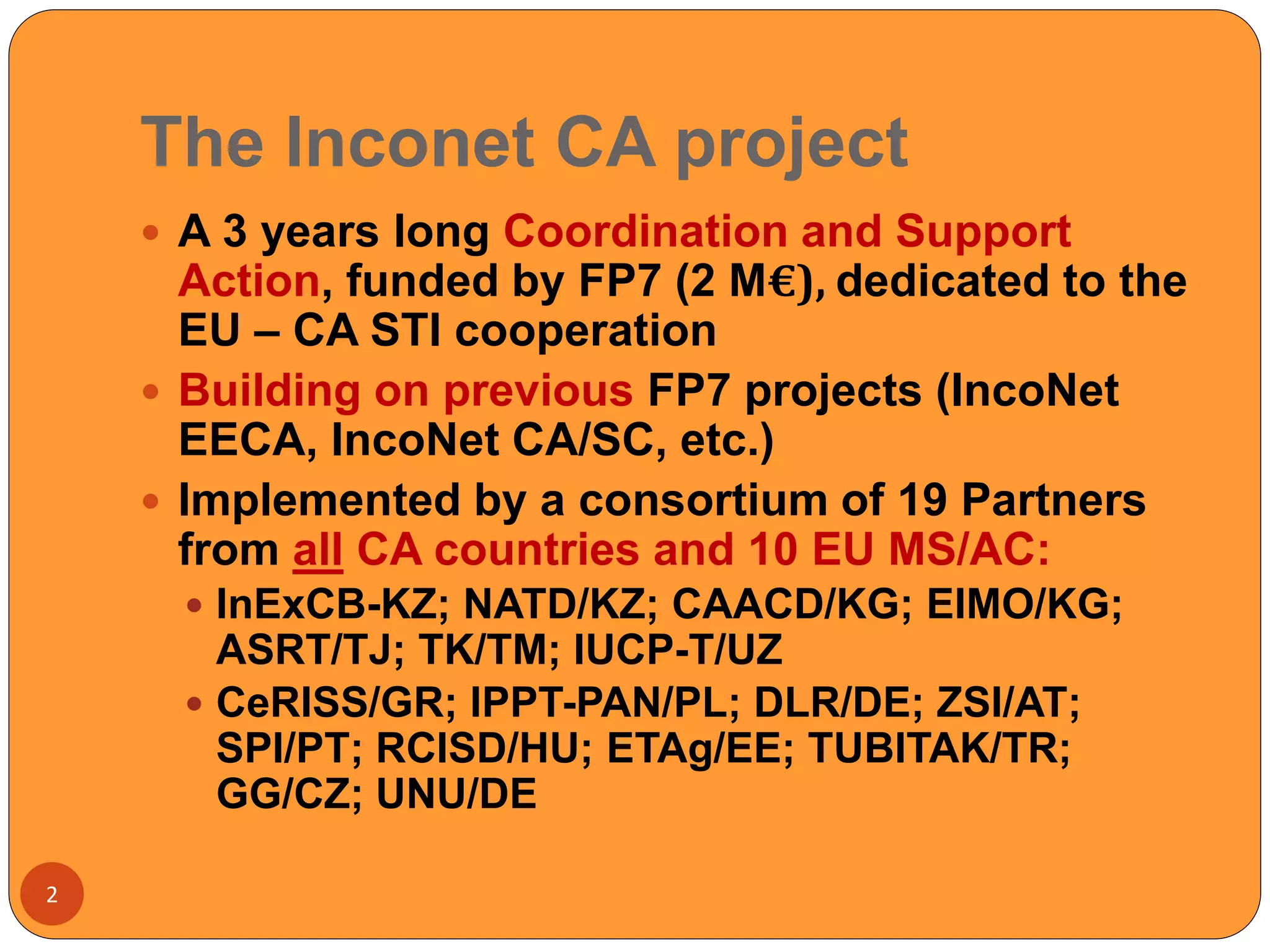 The Inconet CA project
2
 A 3 years long Coordination and Support
Action, funded by FP7 (2 M€), dedicated to the
EU – CA STI cooperation
 Building on previous FP7 projects (IncoNet
EECA, IncoNet CA/SC, etc.)
 Implemented by a consortium of 19 Partners
from all CA countries and 10 EU MS/AC:
 InExCB-KZ; NATD/KZ; CAACD/KG; EIMO/KG;
ASRT/TJ; TK/TM; IUCP-T/UZ
 CeRISS/GR; IPPT-PAN/PL; DLR/DE; ZSI/AT;
SPI/PT; RCISD/HU; ETAg/EE; TUBITAK/TR;
GG/CZ; UNU/DE
 