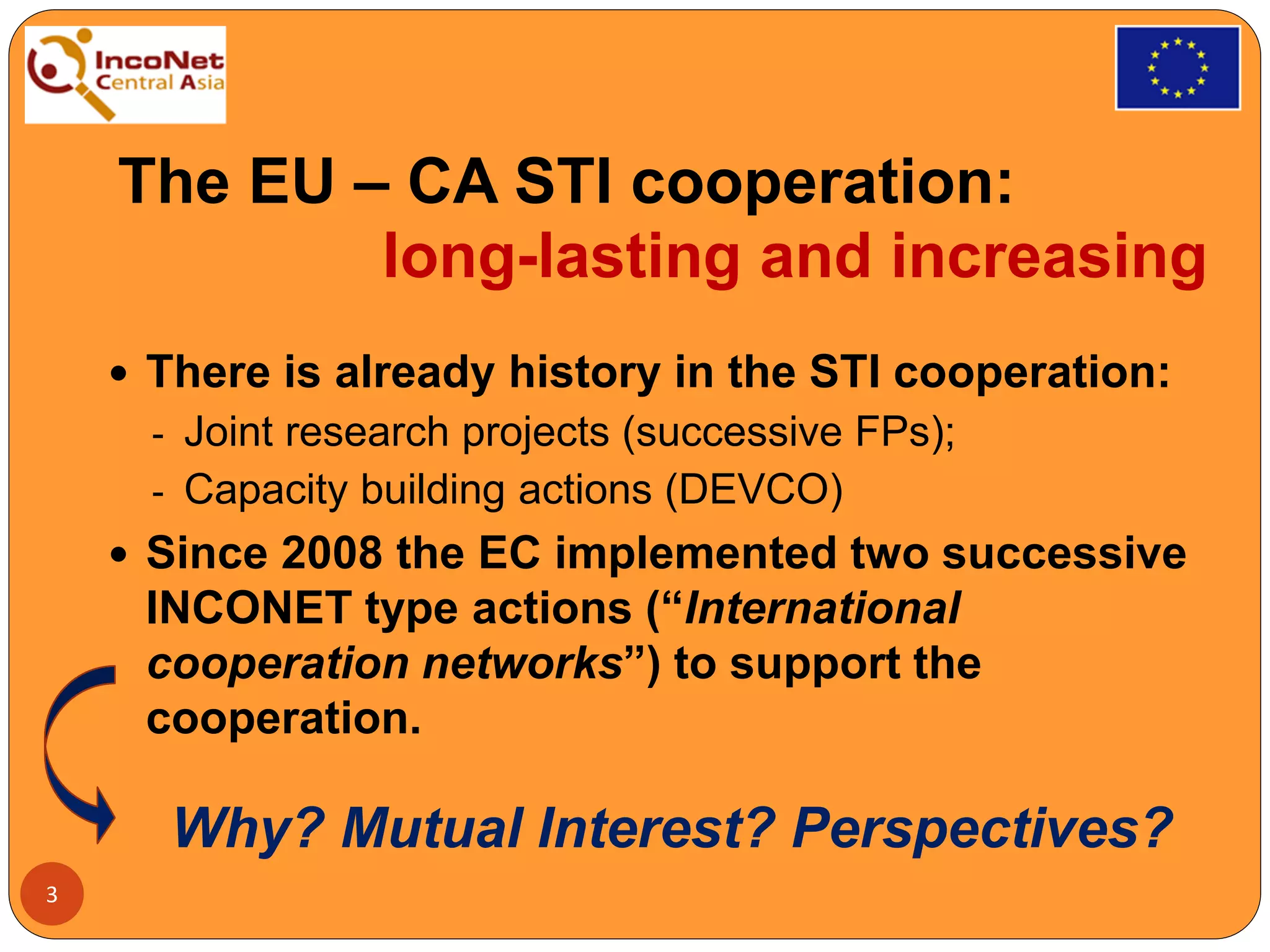 The EU – CA STI cooperation:
long-lasting and increasing
 There is already history in the STI cooperation:
- Joint research projects (successive FPs);
- Capacity building actions (DEVCO)
 Since 2008 the EC implemented two successive
INCONET type actions (“International
cooperation networks”) to support the
cooperation.
Why? Mutual Interest? Perspectives?
3
 
